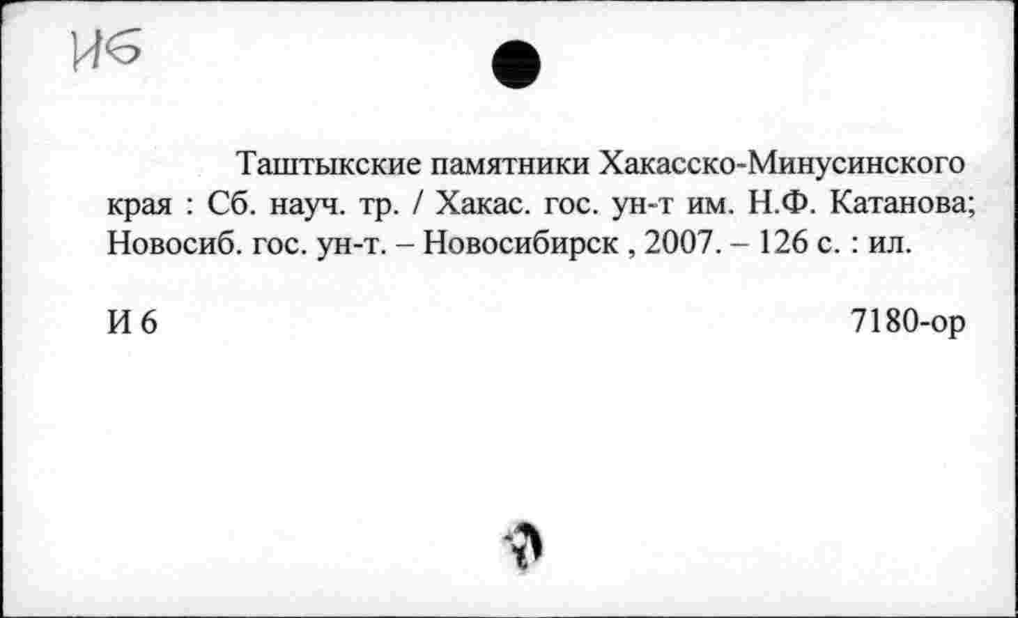 ﻿Таштыкские памятники Хакасско-Минусинского края : Сб. науч. тр. / Хакас, гос. ун-т им. Н.Ф. Катанова; Новосиб. гос. ун-т. - Новосибирск , 2007. - 126 с. : ил.
И 6
7180-ор